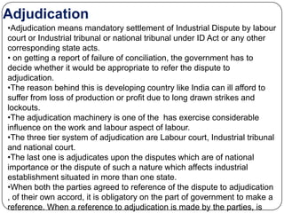 Adjudication
•Adjudication means mandatory settlement of Industrial Dispute by labour
court or Industrial tribunal or national tribunal under ID Act or any other
corresponding state acts.
• on getting a report of failure of conciliation, the government has to
decide whether it would be appropriate to refer the dispute to
adjudication.
•The reason behind this is developing country like India can ill afford to
suffer from loss of production or profit due to long drawn strikes and
lockouts.
•The adjudication machinery is one of the has exercise considerable
influence on the work and labour aspect of labour.
•The three tier system of adjudication are Labour court, Industrial tribunal
and national court.
•The last one is adjudicates upon the disputes which are of national
importance or the dispute of such a nature which affects industrial
establishment situated in more than one state.
•When both the parties agreed to reference of the dispute to adjudication
, of their own accord, it is obligatory on the part of government to make a
reference. When a reference to adjudication is made by the parties, is
 