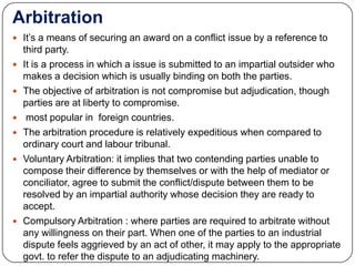 Arbitration
 It’s a means of securing an award on a conflict issue by a reference to
    third party.
   It is a process in which a issue is submitted to an impartial outsider who
    makes a decision which is usually binding on both the parties.
   The objective of arbitration is not compromise but adjudication, though
    parties are at liberty to compromise.
    most popular in foreign countries.
   The arbitration procedure is relatively expeditious when compared to
    ordinary court and labour tribunal.
   Voluntary Arbitration: it implies that two contending parties unable to
    compose their difference by themselves or with the help of mediator or
    conciliator, agree to submit the conflict/dispute between them to be
    resolved by an impartial authority whose decision they are ready to
    accept.
   Compulsory Arbitration : where parties are required to arbitrate without
    any willingness on their part. When one of the parties to an industrial
    dispute feels aggrieved by an act of other, it may apply to the appropriate
    govt. to refer the dispute to an adjudicating machinery.
 