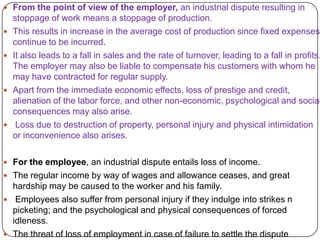  From the point of view of the employer, an industrial dispute resulting in
    stoppage of work means a stoppage of production.
   This results in increase in the average cost of production since fixed expenses
    continue to be incurred.
   It also leads to a fall in sales and the rate of turnover, leading to a fall in profits.
    The employer may also be liable to compensate his customers with whom he
    may have contracted for regular supply.
   Apart from the immediate economic effects, loss of prestige and credit,
    alienation of the labor force, and other non-economic, psychological and social
    consequences may also arise.
    Loss due to destruction of property, personal injury and physical intimidation
    or inconvenience also arises.

 For the employee, an industrial dispute entails loss of income.
 The regular income by way of wages and allowance ceases, and great
  hardship may be caused to the worker and his family.
 Employees also suffer from personal injury if they indulge into strikes n
  picketing; and the psychological and physical consequences of forced
  idleness.
 The threat of loss of employment in case of failure to settle the dispute
 