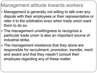 Management attitude towards workers
 Management is generally not willing to talk over any
  dispute with their employees or their representative or
  refer it to the arbitration even when trade union want
  them to do so.
 The management unwillingness to recognize a
  particular trade union is also an important source of
  industrial strike.
 The management insistence that they alone are
  responsible for recruitment, promotion, transfer, merit
  and award and that they needn’t consult their
  employee regarding any of these matter.
 