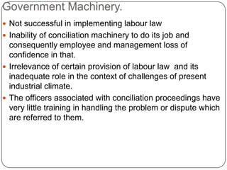 Government Machinery.
 Not successful in implementing labour law
 Inability of conciliation machinery to do its job and
  consequently employee and management loss of
  confidence in that.
 Irrelevance of certain provision of labour law and its
  inadequate role in the context of challenges of present
  industrial climate.
 The officers associated with conciliation proceedings have
  very little training in handling the problem or dispute which
  are referred to them.
 