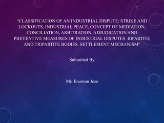“CLASSIFICATION OF AN INDUSTRIAL DISPUTE: STRIKE AND
LOCKOUTS, INDUSTRIAL PEACE, CONCEPT OF MEDIATION,
CONCILIATION, ARBITRATION, ADJUDICATION AND
PREVENTIVE MEASURES OF INDUSTRIAL DISPUTES. BIPARTITE
AND TRIPARTITE BODIES. SETTLEMENT MECHANISM”

Submitted By

Mr. Jinomon Jose

 