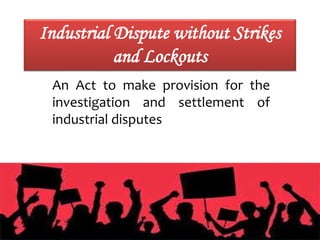 Industrial Dispute without Strikes
and Lockouts
An Act to make provision for the
investigation and settlement of
industrial disputes
 