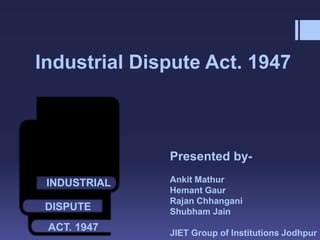 Industrial Dispute Act. 1947
Presented by-
Ankit Mathur
Hemant Gaur
Rajan Chhangani
Shubham Jain
JIET Group of Institutions Jodhpur
INDUSTRIAL
DISPUTE
ACT. 1947
 