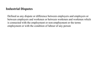 Industrial Disputes
Defined as any dispute or difference between employers and employers or
between employers and workmen or between workmen and workmen which
is connected with the employment or non-employment or the terms
employment or with the condition of labour of any person
 
