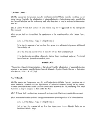 7. Labour Courts -
(1) The appropriate Government may, by notification in the Official Gazette, constitute one or
more Labour Courts for the adjudication of industrial disputes relating to any matter specified in
the Second Schedule and for performing such other functions as may be assigned to them under
this Act.
(2) A Labour Court shall consist of one person only to be appointed by the appropriate
Government.
(3) A person shall not be qualified for appointment as the presiding officer of a Labour Court,
unless
(a) he is, or has been, a Judge of a High Court; or
(b) he has, for a period of not less than three years, been a District Judge or an Additional
District Judge; or
(d) he has held any judicial office in India for not less than seven years; or
(e) he has been the presiding officer of a Labour Court constituted under any Provincial
Act or State Act for not less than five years.
COMMENTS
This section relates to the constitution of the Labour Court for adjudication of industrial disputes
relating to any matter specified in the Second Schedule; Jagdish Narain Sharma v. Rajasthan
Patrika Ltd., 1994 LLR 265 (Raj).
7A. Tribunals –
(1) The appropriate Government may, by notification in the Official Gazette, constitute one or
more Industrial Tribunals for the adjudication of industrial disputes relating to any matter,
whether specified in the Second Schedule or the Third Schedule and for performing such other
functions as may be assigned to them under this Act.
(2) A Tribunal shall consist of one person only to be appointed by the appropriate Government.
(3) A person shall not be qualified for appointment as the presiding officer of a Tribunal unless
(a) he is, or has been, a Judge of a High Court; or
(aa) he has, for a period of not less than three-years, been a District Judge or an
Additional District Judge;
 
