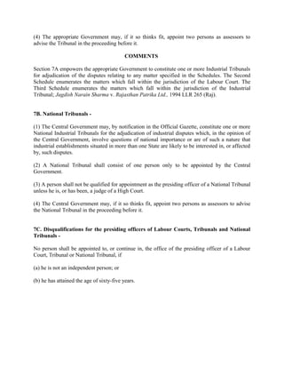 (4) The appropriate Government may, if it so thinks fit, appoint two persons as assessors to
advise the Tribunal in the proceeding before it.
COMMENTS
Section 7A empowers the appropriate Government to constitute one or more Industrial Tribunals
for adjudication of the disputes relating to any matter specified in the Schedules. The Second
Schedule enumerates the matters which fall within the jurisdiction of the Labour Court. The
Third Schedule enumerates the matters which fall within the jurisdiction of the Industrial
Tribunal; Jagdish Narain Sharma v. Rajasthan Patrika Ltd., 1994 LLR 265 (Raj).
7B. National Tribunals -
(1) The Central Government may, by notification in the Official Gazette, constitute one or more
National Industrial Tribunals for the adjudication of industrial disputes which, in the opinion of
the Central Government, involve questions of national importance or are of such a nature that
industrial establishments situated in more than one State are likely to be interested in, or affected
by, such disputes.
(2) A National Tribunal shall consist of one person only to be appointed by the Central
Government.
(3) A person shall not be qualified for appointment as the presiding officer of a National Tribunal
unless he is, or has been, a judge of a High Court.
(4) The Central Government may, if it so thinks fit, appoint two persons as assessors to advise
the National Tribunal in the proceeding before it.
7C. Disqualifications for the presiding officers of Labour Courts, Tribunals and National
Tribunals -
No person shall be appointed to, or continue in, the office of the presiding officer of a Labour
Court, Tribunal or National Tribunal, if
(a) he is not an independent person; or
(b) he has attained the age of sixty-five years.
 