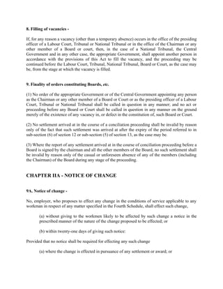 8. Filling of vacancies -
If, for any reason a vacancy (other than a temporary absence) occurs in the office of the presiding
officer of a Labour Court, Tribunal or National Tribunal or in the office of the Chairman or any
other member of a Board or court, then, in the case of a National Tribunal, the Central
Government and in any other case, the appropriate Government, shall appoint another person in
accordance with the provisions of this Act to fill the vacancy, and the proceeding may be
continued before the Labour Court, Tribunal, National Tribunal, Board or Court, as the case may
be, from the stage at which the vacancy is filled.
9. Finality of orders constituting Boards, etc.
(1) No order of the appropriate Government or of the Central Government appointing any person
as the Chairman or any other member of a Board or Court or as the presiding officer of a Labour
Court, Tribunal or National Tribunal shall be called in question in any manner; and no act or
proceeding before any Board or Court shall be called in question in any manner on the ground
merely of the existence of any vacancy in, or defect in the constitution of, such Board or Court.
(2) No settlement arrived at in the course of a conciliation proceeding shall be invalid by reason
only of the fact that such settlement was arrived at after the expiry of the period referred to in
sub-section (6) of section 12 or sub-section (5) of section 13, as the case may be.
(3) Where the report of any settlement arrived at in the course of conciliation proceeding before a
Board is signed by the chairman and all the other members of the Board, no such settlement shall
be invalid by reason only of the casual or unforeseen absence of any of the members (including
the Chairman) of the Board during any stage of the proceeding.
CHAPTER IIA - NOTICE OF CHANGE
9A. Notice of change -
No, employer, who proposes to effect any change in the conditions of service applicable to any
workman in respect of any matter specified in the Fourth Schedule, shall effect such change,
(a) without giving to the workmen likely to be affected by such change a notice in the
prescribed manner of the nature of the change proposed to be effected; or
(b) within twenty-one days of giving such notice:
Provided that no notice shall be required for effecting any such change
(a) where the change is effected in pursuance of any settlement or award; or
 