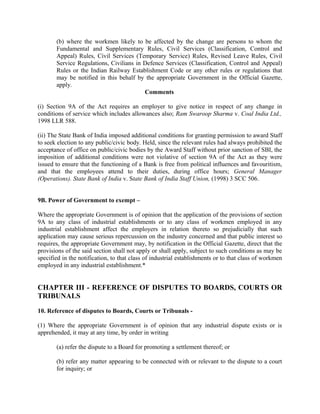 (b) where the workmen likely to be affected by the change are persons to whom the
Fundamental and Supplementary Rules, Civil Services (Classification, Control and
Appeal) Rules, Civil Services (Temporary Service) Rules, Revised Leave Rules, Civil
Service Regulations, Civilians in Defence Services (Classification, Control and Appeal)
Rules or the Indian Railway Establishment Code or any other rules or regulations that
may be notified in this behalf by the appropriate Government in the Official Gazette,
apply.
Comments
(i) Section 9A of the Act requires an employer to give notice in respect of any change in
conditions of service which includes allowances also; Ram Swaroop Sharma v. Coal India Ltd.,
1998 LLR 588.
(ii) The State Bank of India imposed additional conditions for granting permission to award Staff
to seek election to any public/civic body. Held, since the relevant rules had always prohibited the
acceptance of office on public/civic bodies by the Award Staff without prior sanction of SBI, the
imposition of additional conditions were not violative of section 9A of the Act as they were
issued to ensure that the functioning of a Bank is free from political influences and favouritism,
and that the employees attend to their duties, during office hours; General Manager
(Operations). State Bank of India v. State Bank of India Staff Union, (1998) 3 SCC 506.
9B. Power of Government to exempt –
Where the appropriate Government is of opinion that the application of the provisions of section
9A to any class of industrial establishments or to any class of workmen employed in any
industrial establishment affect the employers in relation thereto so prejudicially that such
application may cause serious repercussion on the industry concerned and that public interest so
requires, the appropriate Government may, by notification in the Official Gazette, direct that the
provisions of the said section shall not apply or shall apply, subject to such conditions as may be
specified in the notification, to that class of industrial establishments or to that class of workmen
employed in any industrial establishment.*
CHAPTER III - REFERENCE OF DISPUTES TO BOARDS, COURTS OR
TRIBUNALS
10. Reference of disputes to Boards, Courts or Tribunals -
(1) Where the appropriate Government is of opinion that any industrial dispute exists or is
apprehended, it may at any time, by order in writing
(a) refer the dispute to a Board for promoting a settlement thereof; or
(b) refer any matter appearing to be connected with or relevant to the dispute to a court
for inquiry; or
 