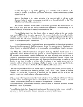 (c) refer the dispute or any matter appearing to be connected with, or relevant to, the
dispute, if it relates to any matter specified in the Second Schedule, to a Labour court for
adjudication; or
(d) refer the dispute or any matter appearing to be connected with, or relevant to, the
dispute, whether it relates to any matter specified in the Second Schedule or the Third
Schedule, to a Tribunal for adjudication :
Provided that where the dispute relates to any matter specified in the Third Schedule and
is not likely to affect more than one hundred workmen, the appropriate Government may, if it so
thinks fit, make the reference to a Labour Court under clause (c):
Provided further that where the dispute relates to a public utility service and a notice
under section 22 has been given, the appropriate Government shall, unless it considers that the
notice has been frivolously or vexatiously given or that it would be inexpedient so to do, make a
reference under this sub-section notwithstanding that any other proceedings under this Act in
respect of the dispute may have commenced:
Provided also that where the dispute in the relation to which the Central Government is
the appropriate Government, it shall be competent for the Government to refer the dispute to a
Labour Court or an Industrial Tribunal, as the case may be, constituted by the State Government.
(1A) Where the Central Government is of opinion that any industrial dispute exists or is
apprehended and the dispute involves any question of national importance or is of such a nature
that industrial establishments situated in more than one State are likely to be interested in, or
affected by, such dispute and that the dispute should be adjudicated by a National Tribunal, then,
the Central Government may, whether or not it is the appropriate Government in relation to that
dispute, at any time, by order in writing, refer the dispute or any matter appearing to be
connected with, or relevant to, the dispute, whether it relates to any matter specified in the
Second Schedule or the Third Schedule, to a National Tribunal for adjudication.
(2) Where the parties to an industrial dispute apply in the prescribed manner, whether jointly or
separately, for a reference of the dispute to a Board, Court, Labour Court, Tribunal or National
Tribunal, the appropriate Government, if satisfied that the persons applying represent the
majority of each party, shall make the reference accordingly.
(2A) An order referring an industrial dispute to a Labour Court, Tribunal or National Tribunal
under this section shall specify the period within which such Labour Court, Tribunal or National
Tribunal shall submit its award on such dispute to the appropriate Government:
Provided that where such industrial dispute is connected with an individual workman, no such
period shall exceed three months:
Provided further that where the parties to an industrial dispute apply in the person entitled, be
recovered by that Government in the same manner as an arrear of land revenue.
 