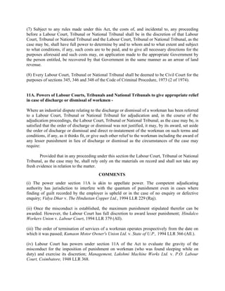 (7) Subject to any rules made under this Act, the costs of, and incidental to, any proceeding
before a Labour Court, Tribunal or National Tribunal shall be in the discretion of that Labour
Court, Tribunal or National Tribunal and the Labour Court, Tribunal or National Tribunal, as the
case may be, shall have full power to determine by and to whom and to what extent and subject
to what conditions, if any, such costs are to be paid, and to give all necessary directions for the
purposes aforesaid and such costs may, on application made to the appropriate Government by
the person entitled, be recovered by that Government in the same manner as an arrear of land
revenue.
(8) Every Labour Court, Tribunal or National Tribunal shall be deemed to be Civil Court for the
purposes of sections 345, 346 and 348 of the Code of Criminal Procedure, 1973 (2 of 1974).
11A. Powers of Labour Courts, Tribunals and National Tribunals to give appropriate relief
in case of discharge or dismissal of workmen -
Where an industrial dispute relating to the discharge or dismissal of a workman has been referred
to a Labour Court, Tribunal or National Tribunal for adjudication and, in the course of the
adjudication proceedings, the Labour Court, Tribunal or National Tribunal, as the case may be, is
satisfied that the order of discharge or dismissal was not justified, it may, by its award, set aside
the order of discharge or dismissal and direct re-instatement of the workman on such terms and
conditions, if any, as it thinks fit, or give such other relief to the workman including the award of
any lesser punishment in lieu of discharge or dismissal as the circumstances of the case may
require:
Provided that in any proceeding under this section the Labour Court, Tribunal or National
Tribunal, as the case may be, shall rely only on the materials on record and shall not take any
fresh evidence in relation to the matter.
COMMENTS
(i) The power under section 11A is akin to appellate power. The competent adjudicating
authority has jurisdiction to interfere with the quantum of punishment even in cases where
finding of guilt recorded by the employer is upheld or in the case of no enquiry or defective
enquiry; Vidya Dhar v. The Hindustan Copper Ltd., 1994 LLR 229 (Raj).
(ii) Once the misconduct is established, the maximum punishment stipulated therefor can be
awarded. However, the Labour Court has full discretion to award lesser punishment; Hindalco
Workers Union v. Labour Court, 1994 LLR 379 (All).
(iii) The order of termination of services of a workman operates prospectively from the date on
which it was passed; Kumaon Motor Owner's Union Ltd. v. State of U.P., 1994 LLR 366 (All.).
(iv) Labour Court has powers under section 11A of the Act to evaluate the gravity of the
misconduct for the imposition of punishment on workman (who was found sleeping while on
duty) and exercise its discretion; Management, Lakshmi Machine Works Ltd. v. P.O. Labour
Court, Coimbatore, 1948 LLR 368.
 