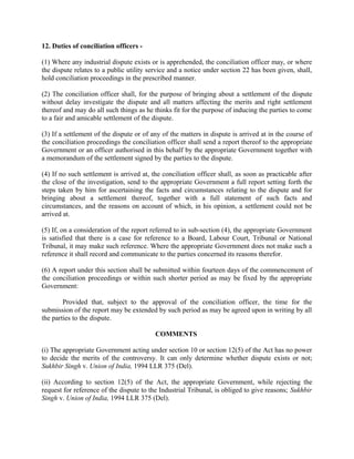 12. Duties of conciliation officers -
(1) Where any industrial dispute exists or is apprehended, the conciliation officer may, or where
the dispute relates to a public utility service and a notice under section 22 has been given, shall,
hold conciliation proceedings in the prescribed manner.
(2) The conciliation officer shall, for the purpose of bringing about a settlement of the dispute
without delay investigate the dispute and all matters affecting the merits and right settlement
thereof and may do all such things as he thinks fit for the purpose of inducing the parties to come
to a fair and amicable settlement of the dispute.
(3) If a settlement of the dispute or of any of the matters in dispute is arrived at in the course of
the conciliation proceedings the conciliation officer shall send a report thereof to the appropriate
Government or an officer authorised in this behalf by the appropriate Government together with
a memorandum of the settlement signed by the parties to the dispute.
(4) If no such settlement is arrived at, the conciliation officer shall, as soon as practicable after
the close of the investigation, send to the appropriate Government a full report setting forth the
steps taken by him for ascertaining the facts and circumstances relating to the dispute and for
bringing about a settlement thereof, together with a full statement of such facts and
circumstances, and the reasons on account of which, in his opinion, a settlement could not be
arrived at.
(5) If, on a consideration of the report referred to in sub-section (4), the appropriate Government
is satisfied that there is a case for reference to a Board, Labour Court, Tribunal or National
Tribunal, it may make such reference. Where the appropriate Government does not make such a
reference it shall record and communicate to the parties concerned its reasons therefor.
(6) A report under this section shall be submitted within fourteen days of the commencement of
the conciliation proceedings or within such shorter period as may be fixed by the appropriate
Government:
Provided that, subject to the approval of the conciliation officer, the time for the
submission of the report may be extended by such period as may be agreed upon in writing by all
the parties to the dispute.
COMMENTS
(i) The appropriate Government acting under section 10 or section 12(5) of the Act has no power
to decide the merits of the controversy. It can only determine whether dispute exists or not;
Sukhbir Singh v. Union of India, 1994 LLR 375 (Del).
(ii) According to section 12(5) of the Act, the appropriate Government, while rejecting the
request for reference of the dispute to the Industrial Tribunal, is obliged to give reasons; Sukhbir
Singh v. Union of India, 1994 LLR 375 (Del).
 