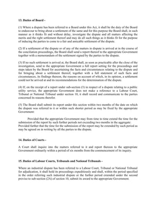 13. Duties of Board -
(1) Where a dispute has been referred to a Board under this Act, it shall be the duty of the Board
to endeavour to bring about a settlement of the same and for this purpose the Board shall, in such
manner as it thinks fit and without delay, investigate the dispute and all matters affecting the
merits and the right settlement thereof and may do all such things as it thinks fit for the purpose
of inducing the parties to come to a fair and amicable settlement of the dispute.
(2) If a settlement of the dispute or of any of the matters in dispute is arrived at in the course of
the conciliation proceedings, the Board shall send a report thereof to the appropriate Government
together with a memorandum of the settlement signed by the parties to the dispute.
(3) If no such settlement is arrived at, the Board shall, as soon as practicable after the close of the
investigation, send to the appropriate Government a full report setting for the proceedings and
steps taken by the Board for ascertaining the facts and circumstances relating to the dispute and
for bringing about a settlement thereof, together with a full statement of such facts and
circumstances, its findings thereon, the reasons on account of which, in its opinion, a settlement
could not be arrived at and its recommendations for the determination of the dispute.
(4) If, on the receipt of a report under sub-section (3) in respect of a dispute relating to a public
utility service, the appropriate Government does not make a reference to a Labour Court,
Tribunal or National Tribunal under section 10, it shall record and communicate to the parties
concerned its reasons therefor.
(5) The Board shall submit its report under this section within two months of the date on which
the dispute was referred to it or within such shorter period as may be fixed by the appropriate
Government:
Provided that the appropriate Government may from time to time extend the time for the
submission of the report by such further periods not exceeding two months in the aggregate:
Provided further that the time for the submission of the report may be extended by such period as
may be agreed on in writing by all the parties to the dispute.
14. Duties of Courts -
A Court shall inquire into the matters referred to it and report thereon to the appropriate
Government ordinarily within a period of six months from the commencement of its inquiry.
15. Duties of Labour Courts, Tribunals and National Tribunals -
Where an industrial dispute has been referred to a Labour Court, Tribunal or National Tribunal
for adjudication, it shall hold its proceedings expeditiously and shall, within the period specified
in the order referring such industrial dispute or the further period extended under the second
proviso to sub-section (2A) of section 10, submit its award to the appropriate Government.
 
