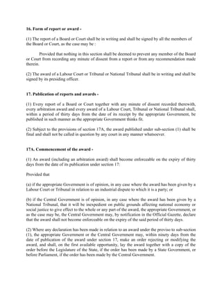 16. Form of report or award -
(1) The report of a Board or Court shall be in writing and shall be signed by all the members of
the Board or Court, as the case may be :
Provided that nothing in this section shall be deemed to prevent any member of the Board
or Court from recording any minute of dissent from a report or from any recommendation made
therein.
(2) The award of a Labour Court or Tribunal or National Tribunal shall be in writing and shall be
signed by its presiding officer.
17. Publication of reports and awards -
(1) Every report of a Board or Court together with any minute of dissent recorded therewith,
every arbitration award and every award of a Labour Court, Tribunal or National Tribunal shall,
within a period of thirty days from the date of its receipt by the appropriate Government, be
published in such manner as the appropriate Government thinks fit.
(2) Subject to the provisions of section 17A, the award published under sub-section (1) shall be
final and shall not be called in question by any court in any manner whatsoever.
17A. Commencement of the award -
(1) An award (including an arbitration award) shall become enforceable on the expiry of thirty
days from the date of its publication under section 17:
Provided that
(a) if the appropriate Government is of opinion, in any case where the award has been given by a
Labour Court or Tribunal in relation to an industrial dispute to which it is a party; or
(b) if the Central Government is of opinion, in any case where the award has been given by a
National Tribunal, that it will be inexpedient on public grounds affecting national economy or
social justice to give effect to the whole or any part of the award, the appropriate Government, or
as the case may be, the Central Government may, by notification in the Official Gazette, declare
that the award shall not become enforceable on the expiry of the said period of thirty days.
(2) Where any declaration has been made in relation to an award under the proviso to sub-section
(1), the appropriate Government or the Central Government may, within ninety days from the
date of publication of the award under section 17, make an order rejecting or modifying the
award, and shall, on the first available opportunity, lay the award together with a copy of the
order before the Legislature of the State, if the order has been made by a State Government, or
before Parliament, if the order has been made by the Central Government.
 