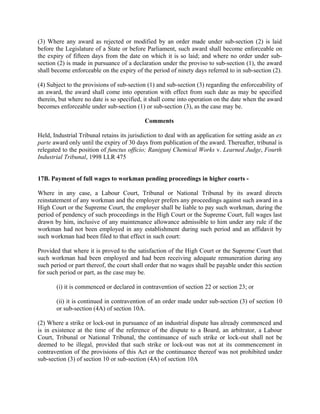 (3) Where any award as rejected or modified by an order made under sub-section (2) is laid
before the Legislature of a State or before Parliament, such award shall become enforceable on
the expiry of fifteen days from the date on which it is so laid; and where no order under sub-
section (2) is made in pursuance of a declaration under the proviso to sub-section (1), the award
shall become enforceable on the expiry of the period of ninety days referred to in sub-section (2).
(4) Subject to the provisions of sub-section (1) and sub-section (3) regarding the enforceability of
an award, the award shall come into operation with effect from such date as may be specified
therein, but where no date is so specified, it shall come into operation on the date when the award
becomes enforceable under sub-section (1) or sub-section (3), as the case may be.
Comments
Held, Industrial Tribunal retains its jurisdiction to deal with an application for setting aside an ex
parte award only until the expiry of 30 days from publication of the award. Thereafter, tribunal is
relegated to the position of functus officio; Ranigunj Chemical Works v. Learned Judge, Fourth
Industrial Tribunal, 1998 LLR 475
17B. Payment of full wages to workman pending proceedings in higher courts -
Where in any case, a Labour Court, Tribunal or National Tribunal by its award directs
reinstatement of any workman and the employer prefers any proceedings against such award in a
High Court or the Supreme Court, the employer shall be liable to pay such workman, during the
period of pendency of such proceedings in the High Court or the Supreme Court, full wages last
drawn by him, inclusive of any maintenance allowance admissible to him under any rule if the
workman had not been employed in any establishment during such period and an affidavit by
such workman had been filed to that effect in such court:
Provided that where it is proved to the satisfaction of the High Court or the Supreme Court that
such workman had been employed and had been receiving adequate remuneration during any
such period or part thereof, the court shall order that no wages shall be payable under this section
for such period or part, as the case may be.
(i) it is commenced or declared in contravention of section 22 or section 23; or
(ii) it is continued in contravention of an order made under sub-section (3) of section 10
or sub-section (4A) of section 10A.
(2) Where a strike or lock-out in pursuance of an industrial dispute has already commenced and
is in existence at the time of the reference of the dispute to a Board, an arbitrator, a Labour
Court, Tribunal or National Tribunal, the continuance of such strike or lock-out shall not be
deemed to be illegal, provided that such strike or lock-out was not at its commencement in
contravention of the provisions of this Act or the continuance thereof was not prohibited under
sub-section (3) of section 10 or sub-section (4A) of section 10A
 