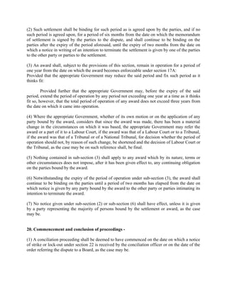(2) Such settlement shall be binding for such period as is agreed upon by the parties, and if no
such period is agreed upon, for a period of six months from the date on which the memorandum
of settlement is signed by the parties to the dispute, and shall continue to be binding on the
parties after the expiry of the period aforesaid, until the expiry of two months from the date on
which a notice in writing of an intention to terminate the settlement is given by one of the parties
to the other party or parties to the settlement.
(3) An award shall, subject to the provisions of this section, remain in operation for a period of
one year from the date on which the award becomes enforceable under section 17A:
Provided that the appropriate Government may reduce the said period and fix such period as it
thinks fit:
Provided further that the appropriate Government may, before the expiry of the said
period, extend the period of operation by any period not exceeding one year at a time as it thinks
fit so, however, that the total period of operation of any award does not exceed three years from
the date on which it came into operation.
(4) Where the appropriate Government, whether of its own motion or on the application of any
party bound by the award, considers that since the award was made, there has been a material
change in the circumstances on which it was based, the appropriate Government may refer the
award or a part of it to a Labour Court, if the award was that of a Labour Court or to a Tribunal,
if the award was that of a Tribunal or of a National Tribunal, for decision whether the period of
operation should not, by reason of such change, be shortened and the decision of Labour Court or
the Tribunal, as the case may be on such reference shall, be final.
(5) Nothing contained in sub-section (3) shall apply to any award which by its nature, terms or
other circumstances does not impose, after it has been given effect to, any continuing obligation
on the parties bound by the award.
(6) Notwithstanding the expiry of the period of operation under sub-section (3), the award shall
continue to be binding on the parties until a period of two months has elapsed from the date on
which notice is given by any party bound by the award to the other party or parties intimating its
intention to terminate the award.
(7) No notice given under sub-section (2) or sub-section (6) shall have effect, unless it is given
by a party representing the majority of persons bound by the settlement or award, as the case
may be.
20. Commencement and conclusion of proceedings -
(1) A conciliation proceeding shall be deemed to have commenced on the date on which a notice
of strike or lock-out under section 22 is received by the conciliation officer or on the date of the
order referring the dispute to a Board, as the case may be.
 