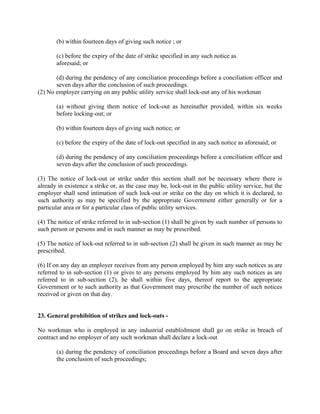 (b) within fourteen days of giving such notice ; or
(c) before the expiry of the date of strike specified in any such notice as
aforesaid; or
(d) during the pendency of any conciliation proceedings before a conciliation officer and
seven days after the conclusion of such proceedings.
(2) No employer carrying on any public utility service shall lock-out any of his workman
(a) without giving them notice of lock-out as hereinafter provided, within six weeks
before locking-out; or
(b) within fourteen days of giving such notice; or
(c) before the expiry of the date of lock-out specified in any such notice as aforesaid; or
(d) during the pendency of any conciliation proceedings before a conciliation officer and
seven days after the conclusion of such proceedings.
(3) The notice of lock-out or strike under this section shall not be necessary where there is
already in existence a strike or, as the case may be, lock-out in the public utility service, but the
employer shall send intimation of such lock-out or strike on the day on which it is declared, to
such authority as may be specified by the appropriate Government either generally or for a
particular area or for a particular class of public utility services.
(4) The notice of strike referred to in sub-section (1) shall be given by such number of persons to
such person or persons and in such manner as may be prescribed.
(5) The notice of lock-out referred to in sub-section (2) shall be given in such manner as may be
prescribed.
(6) If on any day an employer receives from any person employed by him any such notices as are
referred to in sub-section (1) or gives to any persons employed by him any such notices as are
referred to in sub-section (2), he shall within five days, thereof report to the appropriate
Government or to such authority as that Government may prescribe the number of such notices
received or given on that day.
23. General prohibition of strikes and lock-outs -
No workman who is employed in any industrial establishment shall go on strike in breach of
contract and no employer of any such workman shall declare a lock-out
(a) during the pendency of conciliation proceedings before a Board and seven days after
the conclusion of such proceedings;
 