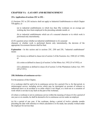 CHAPTER VA - LAY-OFF AND RETRENCHMENT
25A. Application of sections 25C to 25E -
(1) Sections 25C to 25E inclusive shall not apply to Industrial Establishments to which Chapter
VB applies, or
(a) to industrial establishments in which less than fifty workmen on an average per
working day have been employed in the preceding calendar month; or
(b) to industrial establishments which are of a seasonal character or in which work is
performed only intermittently.
(2) If a question arises whether an industrial establishment is of a seasonal
character or whether work is performed therein only intermittently, the decision of the
appropriate Government thereon shall be final.
Explanation - In this section and in sections 25C, 25D and 25E, "industrial establishment"
means
(i) a factory as defined in clause (m) of section 2 of the Factories Act, 1948 (63 of 1948);
or
(ii) a mine as defined in clause (j) of section 2 of the Mines Act, 1952 (35 of 1952); or
(iii) a plantation as defined in clause (f) of section 2 of the Plantations Labour Act, 1951
(69 of 1951).
25B. Definition of continuous service -
For the purposes of this Chapter,
(1) a workman shall be said to be in continuous service for a period if he is, for that period, in
uninterrupted service, including service which may be interrupted on account of sickness or
authorised leave or an accident or as strike which is not illegal, or a lock-out or a cessation of
work which is not due to any fault on the part of the workman;
(2) where a workman is not in continuous service within the meaning of clause (1) for a period of
one year or six months, he shall be deemed to be in continuous service under an employer
(a) for a period of one year, if the workman, during a period of twelve calendar months
preceding the date with reference to which calculation is to be made, has actually worked under
the employer for not less than
 