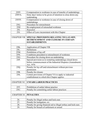 25FF. Compensation to workmen in case of transfer of undertakings
25FFA. Sixty days' notice to be given of intention to close down any
undertaking
25FFF. Compensation to workmen in case of closing down of
undertakings
25G. Procedure for retrenchment
25H Re-employment of retrenched workmen
25I. Repealed.
25J. Effect of Laws inconsistent with this Chapter
CHAPTER VB SPECIAL PROVISIONS RELATING TO LAY-OFF,
RETRENCHMENT AND CLOSURE IN CERTAIN
ESTABLISHMENTS
25K. Application of Chapter VB
25L. Definitions
25M. Prohibition of lay-off
25N. Conditions precedent to retrenchment of workmen
25O. Procedure for closing down an undertaking
25P. Special provision as to restarting undertakings closed down
before commencement of the Industrial Disputes (Amendment)
Act, 1976
25Q. Penalty for lay-off and retrenchment without previous
permission
25R. Penalty for closure
25S. Certain provisions of Chapter VA to apply to industrial
establishment to which this Chapter applies
CHAPTER VC UNFAIR LABOUR PRACTICES
25T. Prohibition of unfair labour practice
25U. Penalty for committing unfair labour practices
CHAPTER VI PENALTIES
26. Penalty for illegal strikes and lock-outs
27. Penalty for instigation, etc.
28. Penalty for giving financial aid to illegal strikes and lock-outs
29. Penalty for breach of settlement or award
 