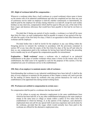 25C. Right of workmen laid-off for compensation -
Whenever a workman (other than a badli workman or a casual workman) whose name is borne
on the muster rolls of an industrial establishment and who has completed not less than one year
of continuous service under an employer is laid-off, whether continuously or intermittently, he
shall be paid by the employer for all days during which he is so laid-off, except for such weekly
holidays as may intervene, compensation which shall be equal to fifty per cent, of the total of the
basic wages and dearness allowance that would have been payable to him had he not been so
laid-off:
Provided that if during any period of twelve months, a workman is so laid-off for more
than forty-five days, no such compensation shall be payable in respect of any period of the lay-
off after the expiry of the first forty-five days, if there is an agreement to that effect between the
workman and the employer:
Provided further that it shall be lawful for the employer in any case falling within the
foregoing proviso to retrench the workman in accordance with the provisions contained in
section 25F at any time after the expiry of the first forty-five days of the lay-off and when he
does so, any compensation paid to the workman for having been laid-off during the preceding
twelve months may be set off against the compensation payable for retrenchment.
Explanation - "Badli workman" means a workman who is employed in an industrial
establishment in the place of another workman whose name is borne on the muster rolls of the
establishment, but shall cease to be regarded as such for the purposes of this section, if he has
completed one year of continuous service in the establishment.
25D. Duty of an employer to maintain muster rolls of workmen -
Notwithstanding that workmen in any industrial establishment have been laid-off, it shall be the
duty of every employer to maintain for the purposes of this Chapter a muster roll, and to provide
for the making of entries therein by workmen who may present themselves for work at the
establishment at the appointed time during normal working hours.
25E. Workmen not entitled to compensation in certain cases -
No compensation shall be paid to a workman who has been laid-off
(i) if he refuses to accept any alternative employment in the same establishment from
which he has been laid-off, or in any other establishment belonging to the same employer
situate in the same town or village or situate within a radius of five miles from the
establishment to which he belongs, if, in the opinion of the employer, such alternative
employment does not call for any special skill or previous experience and can be done by
the workman, provided that the wages which would normally have been paid to the
workman are offered for the alternative employment also;
 