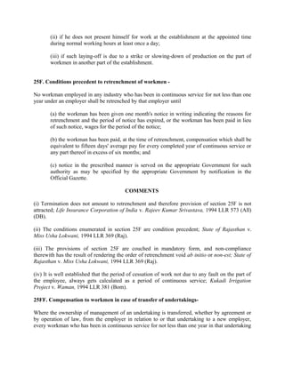 (ii) if he does not present himself for work at the establishment at the appointed time
during normal working hours at least once a day;
(iii) if such laying-off is due to a strike or slowing-down of production on the part of
workmen in another part of the establishment.
25F. Conditions precedent to retrenchment of workmen -
No workman employed in any industry who has been in continuous service for not less than one
year under an employer shall be retrenched by that employer until
(a) the workman has been given one month's notice in writing indicating the reasons for
retrenchment and the period of notice has expired, or the workman has been paid in lieu
of such notice, wages for the period of the notice;
(b) the workman has been paid, at the time of retrenchment, compensation which shall be
equivalent to fifteen days' average pay for every completed year of continuous service or
any part thereof in excess of six months; and
(c) notice in the prescribed manner is served on the appropriate Government for such
authority as may be specified by the appropriate Government by notification in the
Official Gazette.
COMMENTS
(i) Termination does not amount to retrenchment and therefore provision of section 25F is not
attracted; Life Insurance Corporation of India v. Rajeev Kumar Srivastava, 1994 LLR 573 (All)
(DB).
(ii) The conditions enumerated in section 25F are condition precedent; State of Rajasthan v.
Miss Usha Lokwani, 1994 LLR 369 (Raj).
(iii) The provisions of section 25F are couched in mandatory form, and non-compliance
therewith has the result of rendering the order of retrenchment void ab initio or non-est; State of
Rajasthan v. Miss Usha Lokwani, 1994 LLR 369 (Raj).
(iv) It is well established that the period of cessation of work not due to any fault on the part of
the employee, always gets calculated as a period of continuous service; Kukadi Irrigation
Project v. Waman, 1994 LLR 381 (Bom).
25FF. Compensation to workmen in case of transfer of undertakings-
Where the ownership of management of an undertaking is transferred, whether by agreement or
by operation of law, from the employer in relation to or that undertaking to a new employer,
every workman who has been in continuous service for not less than one year in that undertaking
 