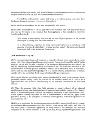 immediately before such transfer shall be entitled to notice and compensation in accordance with
the provisions of section 25F, as if the workman had been retrenched :
Provided that nothing in this section shall apply to a workman in any case where there
has been a change of employers by reason of the transfer, if
(a) the service of the workman has not been interrupted by such transfer;
(b) the terms and conditions of service applicable to the workman after such transfer are not in
any way less favourable to the workman than those applicable to him immediately before the
transfer; and section 2,
(i) in relation to any company in which not less than fifty-one per cent. of the paid-up
share capital is held by the Central Government, or
(ii) in relation to any corporation not being a corporation referred to in sub-clause (i) of
clause (a) of section 2 established by or under any law made by Parliament, the Central
Government shall be the appropriate Government.
25M. Prohibition of lay-off –
(1) No workman (other than a badli workman or a casual workman) whose name is borne on the
muster rolls of an industrial establishment to which this Chapter applies shall be laid-off by his
employer except with the prior permission of the appropriate Government or such authority as
may be specified by that Government by notification in the Official Gazette (hereafter in this
section referred to as the specified authority), obtained on an application made in this behalf,
unless such lay-off is due to shortage of power or to natural calamity, and in the case of a mine,
such lay-off is due also to fire, flood, excess of inflammable gas or explosion.
(2) An application for permission under sub-section (1) shall be made by the employer in the
prescribed manner stating clearly the reasons for the intended lay-off and a copy of such
application shall also be served simultaneously on the workmen concerned in the prescribed
manner.
(3) Where the workmen (other than badli workmen or casual workmen) of an industrial
establishment, being a mine, have been laid-off under sub-section (1) for reasons of fire, flood or
excess of inflammable gas or explosion, the employer, in relation to such establishment, shall,
within a period of thirty days from the date of commencement of such lay-off, apply, in the
prescribed manner, to the appropriate Government or the specified authority for permission to
continue the lay-off.
(4) Where an application for permission under sub-section (1) or sub-section (3) has been made,
the appropriate Government or the specified authority, after making such enquiry as it thinks fit
and after giving a reasonable opportunity of being heard to the employer, the workmen
concerned and the persons interested in such lay-off, may, having regard to the genuineness and
 