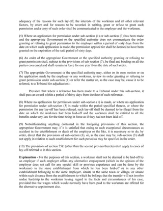adequacy of the reasons for such lay-off, the interests of the workmen and all other relevant
factors, by order and for reasons to be recorded in writing, grant or refuse to grant such
permission and a copy of such order shall be communicated to the employer and the workmen.
(5) Where an application for permission under sub-section (1) or sub-section (3) has been made
and the appropriate Government or the specified authority does not communicate the order
granting or refusing to grant permission to the employer within a period of sixty days from the
date on which such application is made, the permission applied for shall be deemed to have been
granted on the expiration of the said period of sixty days.
(6) An order of the appropriate Government or the specified authority granting or refusing to
grant permission shall, subject to the provisions of sub-section (7), be final and binding on all the
parties concerned and shall remain in force for one year from the date of such order.
(7) The appropriate Government or the specified authority may, either on its own motion or on
the application made by the employer or any workman, review its order granting or refusing to
grant permission under sub-section (4) or refer the matter or, as the case may be, cause it to be
referred, to a Tribunal for adjudication :
Provided that where a reference has been made to a Tribunal under this sub-section, it
shall pass an award within a period of thirty days from the date of such reference.
(8) Where no application for permission under sub-section (1) is made, or where no application
for permission under sub-section (3) is made within the period specified therein, or where the
permission for any lay-off has been refused, such lay-off shall be deemed to be illegal from the
date on which the workmen had been laid-off and the workmen shall be entitled to all the
benefits under any law for the time being in force as if they had not been laid-off.
(9) Notwithstanding anything contained in the foregoing provisions of this section, the
appropriate Government may, if it is satisfied that owing to such exceptional circumstances as
accident in the establishment or death of the employer or the like, it is necessary so to do, by
order, direct that the provisions of sub-section (1), or, as the case may be, sub-section (3) shall
not apply in relation to such establishment for such period as may be specified in the order.
(10) The provisions of section 25C (other than the second proviso thereto) shall apply to cases of
lay-off referred to in this section.
Explanation - For the purposes of this section, a workman shall not be deemed to be laid-off by
an employer if such employer offers any alternative employment (which in the opinion of the
employer does not call for any special skill or previous experience and can be done by the
workman) in the same establishment from which he has been laid-off or in any other
establishment belonging to the same employer, situate in the same town or village, or situate
within such distance from the establishment to which he belongs that the transfer will not involve
undue hardship to the workman having regard to the facts and circumstances of his case,
provided that the wages which would normally have been paid to the workman are offered for
the alternative appointment also.
 