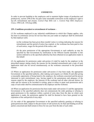 COMMENTS
In order to prevent hardship to the employees and to maintain higher tempo of production and
productivity, section 25M of the Act puts some reasonable restrictions on the employer's right to
lay-off, retrenchment and closure; Central Pulp Mills Ltd. v. Central Pulp Mills Employees
Union, 1994 LLR. 130 (Guj) (DB).
25N. Conditions precedent to retrenchment of workmen –
(1) No workman employed in any industrial establishment to which this Chapter applies, who
has been in continuous service for not less than one year under an employer shall be retrenched
by that employer until,
(a) the workman has been given three months' notice in writing indicating the reasons for
retrenchment and the period of notice has expired, or the workman has been paid in lieu
of such notice, wages for the period of the notice; and
(b) the prior permission of the appropriate Government or such authority as may be
specified by that Government by notification in the Official Gazette (hereafter in this
section referred to as the specified authority) has been obtained on an application made in
this behalf.
(2) An application for permission under sub-section (1) shall be made by the employer in the
prescribed manner stating clearly the reasons for the intended retrenchment and a copy of such
application shall also be served simultaneously on the workmen concerned in the prescribed
manner.
(3) Where an application for permission under sub-section (1) has been made, the appropriate
Government or the specified authority, after making such enquiry as it thinks fit and after giving
a reasonable opportunity of being heard to the employer, the workmen concerned and the person
interested in such retrenchment, may, having regard to the genuineness and adequacy of the
reasons stated by the employer, the interests of the workmen and all other relevant factors, by
order and for reasons to be recorded in writing, grant or refuse to grant such permission and a
copy of such order shall be communicated to the employer and the workmen.
(4) Where an application for permission has been made under sub-section (1) and the appropriate
Government or the specified authority does not communicate the order granting or refusing to
grant permission to the employer within a period of sixty days from the date on which such
application is made, the permission applied for shall be deemed to have been granted on the
expiration of the said period of sixty days.
(5) An order of the appropriate Government or the specified authority granting or refusing to
grant permission shall, subject to the provisions of sub-section (6), be final and binding on all the
parties concerned and shall remain in force for one year from the date of such order.
 