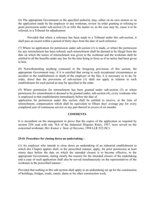 (6) The appropriate Government or the specified authority may, either on its own motion or on
the application made by the employer or any workman, review its order granting or refusing to
grant permission under sub-section (3) or refer the matter or, as the case may be, cause it to be
referred, to a Tribunal for adjudication:
Provided that where a reference has been made to a Tribunal under this sub-section, it
shall pass an award within a period of thirty days from the date of such reference.
(7) Where no application for permission under sub-section (1) is made, or where the permission
for any retrenchment has been refused, such retrenchment shall be deemed to be illegal from the
date on which the notice of retrenchment was given to the workman and the workman shall be
entitled to all the benefits under any law for the time being in force as if no notice had been given
to him.
(8) Notwithstanding anything contained in the foregoing provisions of this section, the
appropriate Government may, if it is satisfied that owing to such exceptional circumstances as
accident in the establishment or death of the employer or the like, it is necessary so to do, by
order, direct that the provisions of sub-section (1) shall not apply in relation to such
establishment for such period as may be specified in the order.
(9) Where permission for retrenchment has been granted under sub-section (3) or where
permission for retrenchment is deemed to be granted under, sub-section (4), every workman who
is employed in that establishment immediately before the date of
application for permission under this section shall be entitled to receive, at the time of
retrenchment, compensation which shall be equivalent to fifteen days' average pay for every
completed year of continuous service or any part thereof in excess of six months.
COMMENTS
It is incumbent on the management to prove that the copies of the application as required by
section 25N read with rule 76A of the Industrial Disputes Rules, 1957, were served on the
concerned workman; Shiv Kumar v. State of Haryana, 1994 LLR 522 (SC).
25-O. Procedure for closing down an undertaking –
(1) An employer who intends to close down an undertaking of an industrial establishment to
which this Chapter applies shall, in the prescribed manner, apply, for prior permission at least
ninety days before the date on which the intended closure is to become effective, to the
appropriate Government, stating clearly the reasons for the intended closure of the undertaking
and a copy of such application shall also be served simultaneously on the representatives of the
workmen in the prescribed manner :
Provided that nothing in this sub-section shall apply to an undertaking set up for the construction
of buildings, bridges, roads, canals, dams or for other construction work.
 