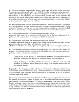 (2) Where an application for permission has been made under sub-section (1) the appropriate
Government, after making such enquiry as it thinks fit and after giving a reasonable opportunity
of being heard to the employer, the workmen and the persons interested in such closure may,
having regard to the genuineness and adequacy of the reasons stated by the employer, the
interests of the general public and all other relevant factors, by order and for reasons to be
recorded in writing, grant or refuse to grant such permission and a copy of such order shall be
communicated to the employer and the workmen.
(3) Where an application has been made under sub-section (1) and the appropriate Government
does not communicate the order granting or refusing to grant permission to the employer within
a period of sixty days from the date on which such application is made, the permission applied
for shall be deemed to have been granted on the expiration of the said period of sixty days.
(4) An order of the appropriate Government granting or refusing to grant
permission shall, subject to the provisions of sub-section (5), be final and binding on all the
parties and shall remain in force for one year from the date of such order.
(5) The appropriate Government may, either on its own motion or on the
application made by the employer or any workman, review its order granting or refusing to grant
permission under sub-section (2) or refer the matter to a tribunal for
adjudication : which the proceeding is pending for approval of the action taken by the employer.
(3) Notwithstanding anything contained in sub-section (2), no employer shall, during the
pendency of any such proceeding in respect of an industrial dispute, take any action against any
protected workman concerned in such dispute
(a) by altering, to the prejudice of such protected workman, the conditions of service
applicable to him immediately before the commencement of such proceeding; or
(b) by discharging or punishing, whether by dismissal or otherwise, such protected
workman, save with the express permission in writing of the authority before which the
proceeding is pending.
Explanation - For the purposes of this sub-section, a "protected workman", in relation to an
establishment, means a workman who, being a member of the executive or other office-bearer of
a registered trade union connected with the establishment, is recognised as such in accordance
with rules made in this behalf.
(4) In every establishment, the number of workmen to be recognised as protected workmen for
the purposes of sub-section (3) shall be one per cent of the total number of workmen employed
therein subject to a minimum number of five protected workmen and a maximum number of one
hundred protected workmen and for the aforesaid purpose, the appropriate Government may
make rules providing for the distribution of such protected workmen among various trade unions,
if any, connected with the establishment and the manner in which the workmen may be chosen
and recognised as protected workmen.
 