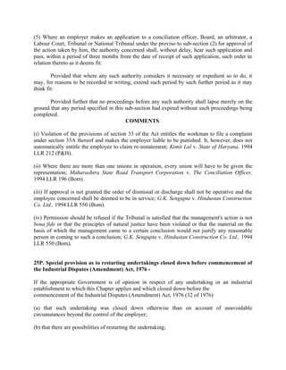 (5) Where an employer makes an application to a conciliation officer, Board, an arbitrator, a
Labour Court, Tribunal or National Tribunal under the proviso to sub-section (2) for approval of
the action taken by him, the authority concerned shall, without delay, hear such application and
pass, within a period of three months from the date of receipt of such application, such order in
relation thereto as it deems fit:
Provided that where any such authority considers it necessary or expedient so to do, it
may, for reasons to be recorded in writing, extend such period by such further period as it may
think fit:
Provided further that no proceedings before any such authority shall lapse merely on the
ground that any period specified in this sub-section had expired without such proceedings being
completed.
COMMENTS
(i) Violation of the provisions of section 33 of the Act entitles the workman to file a complaint
under section 33A thereof and makes the employer liable to be punished. It, however, does not
automatically entitle the employee to claim re-instatement; Kimti Lal v. State of Haryana, 1994
LLR 212 (P&H).
(ii) Where there are more than one unions in operation, every union will have to be given the
representation; Maharashtra State Road Transport Corporation v. The Conciliation Officer,
1994 LLR 196 (Bom).
(iii) If approval is not granted the order of dismissal or discharge shall not be operative and the
employee concerned shall be deemed to be in service; G.K. Sengupta v. Hindustan Construction
Co. Ltd., 1994 LLR 550 (Bom).
(iv) Permission should be refused if the Tribunal is satisfied that the management's action is not
bona fide or that the principles of natural justice have been violated or that the material on the
basis of which the management came to a certain conclusion would not justify any reasonable
person in coming to such a conclusion; G.K. Sengupta v. Hindustan Construction Co. Ltd., 1994
LLR 550 (Bom).
25P. Special provision as to restarting undertakings closed down before commencement of
the Industrial Disputes (Amendment) Act, 1976 -
If the appropriate Government is of opinion in respect of any undertaking or an industrial
establishment to which this Chapter applies and which closed down before the
commencement of the Industrial Disputes (Amendment) Act, 1976 (32 of 1976)
(a) that such undertaking was closed down otherwise than on account of unavoidable
circumstances beyond the control of the employer;
(b) that there are possibilities of restarting the undertaking;
 