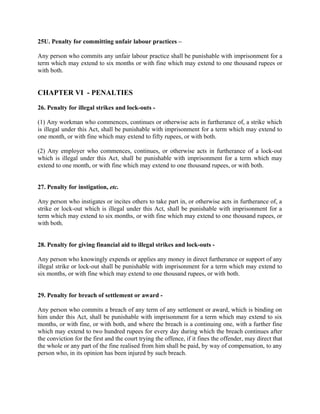 25U. Penalty for committing unfair labour practices –
Any person who commits any unfair labour practice shall be punishable with imprisonment for a
term which may extend to six months or with fine which may extend to one thousand rupees or
with both.
CHAPTER VI - PENALTIES
26. Penalty for illegal strikes and lock-outs -
(1) Any workman who commences, continues or otherwise acts in furtherance of, a strike which
is illegal under this Act, shall be punishable with imprisonment for a term which may extend to
one month, or with fine which may extend to fifty rupees, or with both.
(2) Any employer who commences, continues, or otherwise acts in furtherance of a lock-out
which is illegal under this Act, shall be punishable with imprisonment for a term which may
extend to one month, or with fine which may extend to one thousand rupees, or with both.
27. Penalty for instigation, etc.
Any person who instigates or incites others to take part in, or otherwise acts in furtherance of, a
strike or lock-out which is illegal under this Act, shall be punishable with imprisonment for a
term which may extend to six months, or with fine which may extend to one thousand rupees, or
with both.
28. Penalty for giving financial aid to illegal strikes and lock-outs -
Any person who knowingly expends or applies any money in direct furtherance or support of any
illegal strike or lock-out shall be punishable with imprisonment for a term which may extend to
six months, or with fine which may extend to one thousand rupees, or with both.
29. Penalty for breach of settlement or award -
Any person who commits a breach of any term of any settlement or award, which is binding on
him under this Act, shall be punishable with imprisonment for a term which may extend to six
months, or with fine, or with both, and where the breach is a continuing one, with a further fine
which may extend to two hundred rupees for every day during which the breach continues after
the conviction for the first and the court trying the offence, if it fines the offender, may direct that
the whole or any part of the fine realised from him shall be paid, by way of compensation, to any
person who, in its opinion has been injured by such breach.
 