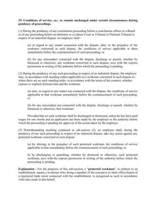 33. Conditions of service, etc., to remain unchanged under certain circumstances during
pendency of proceedings.
(1) During the pendency of any conciliation proceeding before a conciliation officer or a Board
or of any proceeding before an arbitrator or a Labour Court or Tribunal or National Tribunal in
respect of an industrial dispute, no employer shall -
(a) in regard to any matter connected with the dispute, alter, to the prejudice of the
workmen concerned in such dispute, the conditions of service applicable to them
immediately before the commencement of such proceeding; or
(b) for any misconduct connected with the dispute, discharge or punish, whether by
dismissal or otherwise, any workman concerned in such dispute, save with the express
permission in writing of the authority before which the proceeding is pending.
(2) During the pendency of any such proceeding in respect of an industrial dispute, the employer
may, in accordance with standing orders applicable to a workman concerned in such dispute or,
where there are no such standing order, in accordance with the terms of the contract, whether
express or implied, between him and the workman
(a) alter, in regard to any matter not connected with the dispute, the conditions of service
applicable to that workman immediately before the commencement of such proceeding;
or
(b) for any misconduct not connected with the dispute, discharge or punish, whether by
dismissal or otherwise, that workman:
Provided that no such workman shall be discharged or dismissed, unless he has been paid
wages for one month and an application has been made by the employer to the authority before
which the proceeding is pending for approval of the action taken by the employer.
(3) Notwithstanding anything contained in sub-section (2), no employer shall, during the
pendency of any such proceeding in respect of an industrial dispute, take any action against any
protected workman concerned in such dispute
(a) by altering, to the prejudice of such protected workman, the conditions of service
applicable to him immediately before the commencement of such proceeding; or
b) by discharging or punishing, whether by dismissal or otherwise, such protected
workman, save with the express permission in writing of the authority before which the
proceeding is pending.
Explanation - For the purposes of this sub-section, a "protected workman", in relation to an
establishment, means a workman who, being a member of the executive or other office-bearer of
a registered trade union connected with the establishment, is recognised as such in accordance
with rules made in this behalf.
 