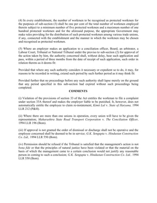 (4) In every establishment, the number of workmen to be recognised as protected workmen for
the purposes of sub-section (3) shall be one per cent of the total number of workmen employed
therein subject to a minimum number of five protected workmen and a maximum number of one
hundred protected workmen and for the aforesaid purpose, the appropriate Government may
make rules providing for the distribution of such protected workmen among various trade unions,
if any, connected with the establishment and the manner in which the workmen may be chosen
and recognised as protected workmen.
(5) Where an employer makes an application to a conciliation officer, Board, an arbitrator, a
Labour Court, Tribunal or National Tribunal under the proviso to sub-section (2) for approval of
the action taken by him, the authority concerned shall, without delay, hear such application and
pass, within a period of three months from the date of receipt of such application, such order in
relation thereto as it deems fit:
Provided that where any such authority considers it necessary or expedient so to do, it may, for
reasons to be recorded in writing, extend such period by such further period as it may think fit:
Provided further that no proceedings before any such authority shall lapse merely on the ground
that any period specified in this sub-section had expired without such proceedings being
completed.
COMMENTS
(i) Violation of the provisions of section 33 of the Act entitles the workman to file a complaint
under section 33A thereof and makes the employer liable to be punished. It, however, does not
automatically entitle the employee to claim re-instatement; Kimti Lal v. State of Haryana, 1994
LLR 212 (P&H).
(ii) Where there are more than one unions in operation, every union will have to be given the
representation; Maharashtra State Road Transport Corporation v. The Conciliation Officer,
1994 LLR 196 (Bom).
(iii) If approval is not granted the order of dismissal or discharge shall not be operative and the
employee concerned shall be deemed to be in service; G.K. Sengupta v. Hindustan Construction
Co. Ltd., 1994 LLR 550 (Bom).
(iv) Permission should be refused if the Tribunal is satisfied that the management's action is not
bona fide or that the principles of natural justice have been violated or that the material on the
basis of which the management came to a certain conclusion would not justify any reasonable
person in coming to such a conclusion; G.K. Sengupta v. Hindustan Construction Co. Ltd., 1994
LLR 550 (Bom).
 