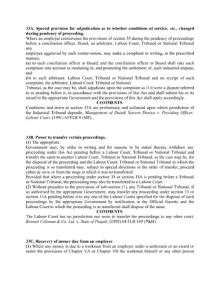 33A. Special provision for adjudication as to whether conditions of service, etc., changed
during pendency of proceeding.
Where an employer contravenes the provisions of section 33 during the pendency of proceedings
before a conciliation officer, Board, an arbitrator, Labour Court, Tribunal or National Tribunal
any
employee aggrieved by such contravention, may make a complaint in writing, in the prescribed
manner,
(a) to such conciliation officer or Board, and the conciliation officer or Board shall take such
complaint into account in mediating in, and promoting the settlement of, such industrial dispute;
and
(b) to such arbitrator, Labour Court, Tribunal or National Tribunal and on receipt of such
complaint, the arbitrator, Labour Court, Tribunal or National
Tribunal, as the case may be, shall adjudicate upon the complaint as if it were a dispute referred
to or pending before it, in accordance with the provisions of this Act and shall submit his or its
award to the appropriate Government and the provisions of this Act shall apply accordingly.
COMMENTS
Conditions laid down in section 33A are preliminary and collateral upon which jurisdiction of
the Industrial Tribunal depends; Management of Dainik Naveen Duniya v. Presiding Officer,
Labour Court, (1991) 63 FLR 9 (MP).
33B. Power to transfer certain proceedings.
(1) The appropriate
Government may, by order in writing and for reasons to be stated therein, withdraw any
proceeding under this Act pending before a Labour Court, Tribunal or National Tribunal and
transfer the same to another Labour Court, Tribunal or National Tribunal, as the case may be, for
the disposal of the proceeding and the Labour Court, Tribunal or National Tribunal to which the
proceeding is so transferred may, subject to special directions in the order of transfer, proceed
either de novo or from the stage at which it was so transferred:
Provided that where a proceeding under section 33 or section 33A is pending before a Tribunal
or National Tribunal, the proceeding may also be transferred to a Labour Court.
(2) Without prejudice to the provisions of sub-section (1), any Tribunal or National Tribunal, if
so authorised by the appropriate Government, may transfer any proceeding under section 33 or
section 33A pending before it to any one of the Labour Courts specified for the disposal of such
proceedings by the appropriate Government by notification in the Official Gazette and the
Labour Court to which the proceeding is so transferred shall dispose of the same.
COMMENTS
The Labour Court has no jurisdiction suo motu to transfer the proceedings to any other court;
Bennett Coleman & Co. Ltd. v. State of Punjab, (1992) 64 FLR 449 (P&H).
33C. Recovery of money due from an employer.
(1) Where any money is due to a workman from an employer under a settlement or an award or
under the provisions of Chapter VA or Chapter VB the workman himself or any other person
 