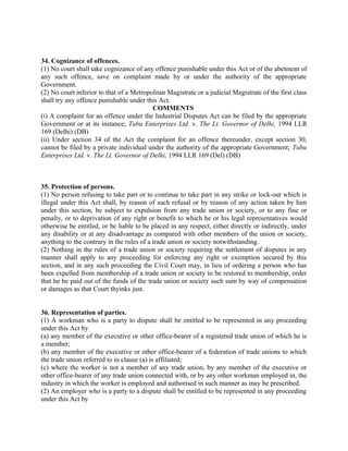 34. Cognizance of offences.
(1) No court shall take cognizance of any offence punishable under this Act or of the abetment of
any such offence, save on complaint made by or under the authority of the appropriate
Government.
(2) No court inferior to that of a Metropolitan Magistrate or a judicial Magistrate of the first class
shall try any offence punishable under this Act.
COMMENTS
(i) A complaint for an offence under the Industrial Disputes Act can be filed by the appropriate
Government or at its instance; Tubu Enterprises Ltd. v. The Lt. Governor of Delhi, 1994 LLR
169 (Delhi) (DB)
(ii) Under section 34 of the Act the complaint for an offence thereunder, except section 30,
cannot be filed by a private individual under the authority of the appropriate Government; Tubu
Enterprises Ltd. v. The Lt. Governor of Delhi, 1994 LLR 169 (Del) (DB)
35. Protection of persons.
(1) No person refusing to take part or to continue to take part in any strike or lock-out which is
illegal under this Act shall, by reason of such refusal or by reason of any action taken by him
under this section, be subject to expulsion from any trade union or society, or to any fine or
penalty, or to deprivation of any right or benefit to which he or his legal representatives would
otherwise be entitled, or be liable to be placed in any respect, either directly or indirectly, under
any disability or at any disadvantage as compared with other members of the union or society,
anything to the contrary in the rules of a trade union or society notwithstanding.
(2) Nothing in the rules of a trade union or society requiring the settlement of disputes in any
manner shall apply to any proceeding for enforcing any right or exemption secured by this
section, and in any such proceeding the Civil Court may, in lieu of ordering a person who has
been expelled from membership of a trade union or society to be restored to membership, order
that he be paid out of the funds of the trade union or society such sum by way of compensation
or damages as that Court thyinks just.
36. Representation of parties.
(1) A workman who is a party to dispute shall be entitled to be represented in any proceeding
under this Act by
(a) any member of the executive or other office-bearer of a registered trade union of which he is
a member;
(b) any member of the executive or other office-bearer of a federation of trade unions to which
the trade union referred to in clause (a) is affiliated;
(c) where the worker is not a member of any trade union, by any member of the executive or
other office-bearer of any trade union connected with, or by any other workman employed in, the
industry in which the worker is employed and authorised in such manner as may be prescribed.
(2) An employer who is a party to a dispute shall be entitled to be represented in any proceeding
under this Act by
 