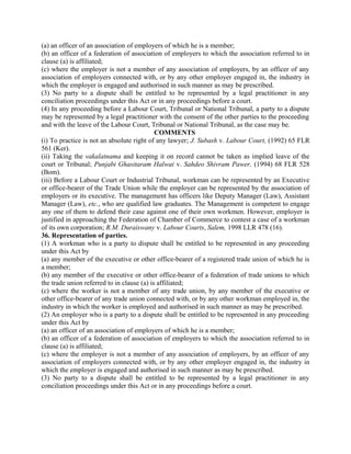(a) an officer of an association of employers of which he is a member;
(b) an officer of a federation of association of employers to which the association referred to in
clause (a) is affiliated;
(c) where the employer is not a member of any association of employers, by an officer of any
association of employers connected with, or by any other employer engaged in, the industry in
which the employer is engaged and authorised in such manner as may be prescribed.
(3) No party to a dispute shall be entitled to be represented by a legal practitioner in any
conciliation proceedings under this Act or in any proceedings before a court.
(4) In any proceeding before a Labour Court, Tribunal or National Tribunal, a party to a dispute
may be represented by a legal practitioner with the consent of the other parties to the proceeding
and with the leave of the Labour Court, Tribunal or National Tribunal, as the case may be.
COMMENTS
(i) To practice is not an absolute right of any lawyer; J. Subash v. Labour Court, (1992) 65 FLR
561 (Ker).
(ii) Taking the vakalatnama and keeping it on record cannot be taken as implied leave of the
court or Tribunal; Punjabi Ghasitaram Halwai v. Sahdeo Shivram Pawer, (1994) 68 FLR 528
(Bom).
(iii) Before a Labour Court or Industrial Tribunal, workman can be represented by an Executive
or office-bearer of the Trade Union while the employer can be represented by the association of
employers or its executive. The management has officers like Deputy Manager (Law), Assistant
Manager (Law), etc., who are qualified law graduates. The Management is competent to engage
any one of them to defend their case against one of their own workmen. However, employer is
justified in approaching the Federation of Chamber of Commerce to contest a case of a workman
of its own corporation; R.M. Duraiswany v. Labour Courts, Salem, 1998 LLR 478 (16).
36. Representation of parties.
(1) A workman who is a party to dispute shall be entitled to be represented in any proceeding
under this Act by
(a) any member of the executive or other office-bearer of a registered trade union of which he is
a member;
(b) any member of the executive or other office-bearer of a federation of trade unions to which
the trade union referred to in clause (a) is affiliated;
(c) where the worker is not a member of any trade union, by any member of the executive or
other office-bearer of any trade union connected with, or by any other workman employed in, the
industry in which the worker is employed and authorised in such manner as may be prescribed.
(2) An employer who is a party to a dispute shall be entitled to be represented in any proceeding
under this Act by
(a) an officer of an association of employers of which he is a member;
(b) an officer of a federation of association of employers to which the association referred to in
clause (a) is affiliated;
(c) where the employer is not a member of any association of employers, by an officer of any
association of employers connected with, or by any other employer engaged in, the industry in
which the employer is engaged and authorised in such manner as may be prescribed.
(3) No party to a dispute shall be entitled to be represented by a legal practitioner in any
conciliation proceedings under this Act or in any proceedings before a court.
 