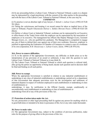 (4) In any proceeding before a Labour Court, Tribunal or National Tribunal, a party to a dispute
may be represented by a legal practitioner with the consent of the other parties to the proceeding
and with the leave of the Labour Court, Tribunal or National Tribunal, as the case may be.
COMMENTS
(i) To practice is not an absolute right of any lawyer; J. Subash v. Labour Court, (1992) 65 FLR
561 (Ker).
(ii) Taking the vakalatnama and keeping it on record cannot be taken as implied leave of the
court or Tribunal; Punjabi Ghasitaram Halwai v. Sahdeo Shivram Pawer, (1994) 68 FLR 528
(Bom).
(iii) Before a Labour Court or Industrial Tribunal, workman can be represented by an Executive
or office-bearer of the Trade Union while the employer can be represented by the association of
employers or its executive. The management has officers like Deputy Manager (Law), Assistant
Manager (Law), etc., who are qualified law graduates. The Management is competent to engage
any one of them to defend their case against one of their own workmen. However, employer is
justified in approaching the Federation of Chamber of Commerce to contest a case of a workman
of its own corporation; R.M. Duraiswany v. Labour Courts, Salem, 1998 LLR 478 (16).
36A. Power to remove difficulties.
(1) If, in the opinion of the appropriate Government, any difficulty or doubt arises as to the
interpretation of any provision of an award or settlement, it may refer the question to such
Labour Court, Tribunal or National Tribunal as it may think fit.
(2) The Labour Court, Tribunal or National Tribunal to which such question is referred shall,
after giving the parties an opportunity of being heard, decide such question and its decision shall
be final and binding on all such parties.
36B. Power to exempt.
Where the appropriate Government is satisfied in relation to any industrial establishment or
undertaking or any class of industrial establishments or undertakings carried on by a department
of that Government that adequate provisions exist for the investigation and settlement of
industrial disputes in respect of workmen employed in such establishment or undertaking or class
of establishments or
undertakings, it may, by notification in the Official Gazette, exempt, conditionally or
unconditionally such establishment or undertaking or class of establishments or
undertakings from all or any of the provisions of this Act.
37. Protection of action taken under the Act.
No suit, prosecution or other legal proceeding shall lie against any person for anything which is
in good faith done or intended to be done in pursuance of this Act or any rules made thereunder.
38. Power to make rules.
(1) The appropriate Government may, subject to the condition of previous publication, make
rules for the purpose of giving effect to the provisions of this Act.
 