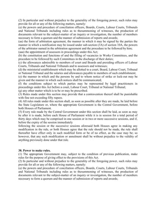 (2) In particular and without prejudice to the generality of the foregoing power, such rules may
provide for all or any of the following matters, namely:
(a) the powers and procedure of conciliation officers, Boards, Courts, Labour Courts, Tribunals
and National Tribunals including rules as to thesummoning of witnesses, the production of
documents relevant to the subject-matter of an inquiry or investigation, the number of members
necessary to form a quorum and the manner of submission of reports and awards;
(aa) the form of arbitration agreement, the manner in which it may be signed by the parties the
manner in which a notification may be issued under sub-section (3A) of section 10A, the powers
of the arbitrator named in the arbitration agreement and the procedure to be followed by him;
(aaa) the appointment of assessors in proceedings under this Act;
(b) the constitution and functions of and the filling of vacancies in Works Committees, and the
procedure to be followed by such Committees in the discharge of their duties;
(c) the allowances admissible to members of court and Boards and presiding officers of Labour
Courts, Tribunals and National Tribunals and to assessors and witnesses;
(d) the ministerial establishment which may be allotted to a court, Board, Labour Court, Tribunal
or National Tribunal and the salaries and allowances payable to members of such establishment;
(e) the manner in which and the persons by and to whom notice of strike or lock-out may be
given and the manner in which such notices shall be communicated;
(f) the conditions subject to which parties may be represented by legal practitioners in
proceedings under this Act before a court, Labour Court, Tribunal or National Tribunal;
(g) any other matter which is to be or may be prescribed.
(3) Rules made under this section may provide that a contravention thereof shall be punishable
with fine not exceeding fifty rupees.
(4) All rules made under this section shall, as soon as possible after they are made, be laid before
the State Legislature or, where the appropriate Government is the Central Government, before
both Houses of Parliament.
(5) Every rule made by the Central Government under this section shall be laid, as soon as may
be after it is made, before each House of Parliament while it is in session for a total period of
thirty days which may be comprised in one session or in two or more successive sessions, and if,
before the expiry of the session immediately
following the session or the successive sessions aforesaid both Houses agree in making any
modification in the rule, or both Houses agree that the rule should not be made, the rule shall
thereafter have effect only in such modified form or be of no effect, as the case may be; so
however, that any such modification or annulment shall be without prejudice to the validity of
anything previously done under that rule.
38. Power to make rules.
(1) The appropriate Government may, subject to the condition of previous publication, make
rules for the purpose of giving effect to the provisions of this Act.
(2) In particular and without prejudice to the generality of the foregoing power, such rules may
provide for all or any of the following matters, namely:
(a) the powers and procedure of conciliation officers, Boards, Courts, Labour Courts, Tribunals
and National Tribunals including rules as to thesummoning of witnesses, the production of
documents relevant to the subject-matter of an inquiry or investigation, the number of members
necessary to form a quorum and the manner of submission of reports and awards;
 