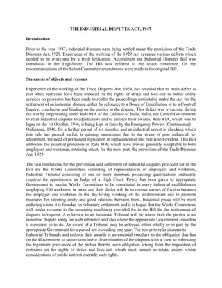 THE INDUSTRIAL DISPUTES ACT, 1947
Introduction
Prior to the year 1947, industrial disputes were being settled under the provisions of the Trade
Disputes Act, 1929. Experience of the working of the 1929 Act revealed various defects which
needed to be overcome by a fresh legislation. Accordingly the Industrial Disputes Bill was
introduced in the Legislature. The Bill was referred to the select committee. On the
recommendations of the Select Committee amendments were made in the original Bill.
Statement of objects and reasons
Experience of the working of the Trade Disputes Act, 1929, has revealed that its main defect is
that while restraints have been imposed on the rights of strike and lock-out in public utility
services no provision has been made to render the proceedings institutable under the Act for the
settlement of an industrial dispute, either by reference to a Board of Conciliation or to a Court of
Inquiry, conclusive and binding on the parties to the dispute. This defect was overcome during
the war by empowering under Rule 81A of the Defence of India, Rules, the Central Government
to refer industrial disputes to adjudicators and to enforce their awards. Rule 81A, which was to
lapse on the 1st October, 1946, is being kept in force by the Emergency Powers (Continuance)
Ordinance, 1946, for a further period of six months; and as industrial unrest in checking which
this rule has proved useful, is gaining momentum due to the stress of post industrial re-
adjustment, the need of permanent legislation in replacement of this rule is self-evident. This Bill
embodies the essential principles of Rule 81A, which have proved generally acceptable to both
employers and workmen, retaining intact, for the most part, the provisions of the Trade Disputes
Act, 1929.
The two institutions for the prevention and settlement of industrial disputes provided for in the
Bill are the Works Committees consisting of representatives of employers and workmen,
Industrial Tribunal consisting of one or more members possessing qualifications ordinarily
required for appointment as Judge of a High Court. Power has been given to appropriate
Government to require Works Committees to be constituted in every industrial establishment
employing 100 workmen, or more and their duties will be to remove causes of friction between
the employer and workmen in the day-to-day working of the establishment and to promote
measures for securing amity and good relations between them. Industrial peace will be most
enduring where it is founded on voluntary settlement, and it is hoped that the Works Committees
will render recourse to the remaining machinery provided for in the Bill for the settlements of
disputes infrequent. A reference to an Industrial Tribunal will lie where both the parties to an
industrial dispute apply for such reference and also where the appropriate Government considers
it expedient so to do. An award of a Tribunal may be enforced either wholly or in part by the
appropriate Government for a period not exceeding one year. The power to refer disputes to
Industrial Tribunals and enforce their awards is an essential corollary to the obligation that lies
on the Government to secure conclusive determination of the disputes with a view to redressing
the legitimate grievances of the parties thereto, such obligation arising from the imposition of
restraints on the rights of strike and lock-out, which must remain inviolate, except where
considerations of public interest override such rights.
 