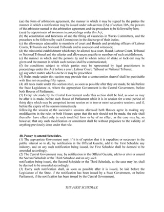 (aa) the form of arbitration agreement, the manner in which it may be signed by the parties the
manner in which a notification may be issued under sub-section (3A) of section 10A, the powers
of the arbitrator named in the arbitration agreement and the procedure to be followed by him;
(aaa) the appointment of assessors in proceedings under this Act;
(b) the constitution and functions of and the filling of vacancies in Works Committees, and the
procedure to be followed by such Committees in the discharge of their duties;
(c) the allowances admissible to members of court and Boards and presiding officers of Labour
Courts, Tribunals and National Tribunals and to assessors and witnesses;
(d) the ministerial establishment which may be allotted to a court, Board, Labour Court, Tribunal
or National Tribunal and the salaries and allowances payable to members of such establishment;
(e) the manner in which and the persons by and to whom notice of strike or lock-out may be
given and the manner in which such notices shall be communicated;
(f) the conditions subject to which parties may be represented by legal practitioners in
proceedings under this Act before a court, Labour Court, Tribunal or National Tribunal;
(g) any other matter which is to be or may be prescribed.
(3) Rules made under this section may provide that a contravention thereof shall be punishable
with fine not exceeding fifty rupees.
(4) All rules made under this section shall, as soon as possible after they are made, be laid before
the State Legislature or, where the appropriate Government is the Central Government, before
both Houses of Parliament.
(5) Every rule made by the Central Government under this section shall be laid, as soon as may
be after it is made, before each House of Parliament while it is in session for a total period of
thirty days which may be comprised in one session or in two or more successive sessions, and if,
before the expiry of the session immediately
following the session or the successive sessions aforesaid both Houses agree in making any
modification in the rule, or both Houses agree that the rule should not be made, the rule shall
thereafter have effect only in such modified form or be of no effect, as the case may be; so
however, that any such modification or annulment shall be without prejudice to the validity of
anything previously done under that rule.
40. Power to amend Schedules.
(1) The appropriate Government may, if it is of opinion that it is expedient or necessary in the
public interest so to do, by notification in the Official Gazette, add to the First Schedule any
industry, and on any such notification being issued, the First Schedule shall be deemed to be
amended accordingly.
(2) The Central Government may, by notification in the Official Gazette, add to or alter or amend
the Second Schedule or the Third Schedule and on any such
notification being issued, the Second Schedule or the Third Schedule, as the case may be, shall
be deemed to be amended accordingly.
(3) Every such notification shall, as soon as possible after it is issued, be laid before the
Legislature of the State, if the notification has been issued by a State Government, or before
Parliament, if the notification has been issued by the Central Government.
THE FIRST SCHEDULE
 