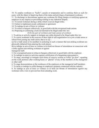 10. To employ workmen as "badlis", casuals or temporaries and to continue them as such for
years, with the object of depriving them of the status and privileges of permanent workmen.
11. To discharge or discriminate against any workman for filing charges or testifying against an
employer in any enquiry or proceeding relating to any industrial dispute.
12. To recruit workmen during a strike which is not an illegal strike.
13. Failure to implement award, settlement or agreement.
14. To indulge in acts of force or violence.
15. To refuse to bargain collectively, in good faith with the recognised trade unions.
16. Proposing or continuing a lock-out deemed to be illegal under this Act.
II.On the part of workmen and trade unions of workmen
1. To advise or actively support or instigate any strike deemed to be illegal under this Act.
2. To coerce workmen in the exercise of their right to self-organisation or to join a trade union or
refrain from joining any trade union, that is to say :
(a) for a trade union or its members to picketing in such a manner that non-striking workmen are
physically debarred from entering the work places;
(b) to indulge in acts of force or violence or to hold out threats of intimidation in connection with
a strike against non-striking workmen or against
managerial staff.
3. For a recognised union to refuse to bargain collectively in good faith with the employer.
4. To indulge in coercive activities against certification of a bargaining representative.
5. To stage, encourage or instigate such forms of coercive actions as wilful "go slow", squatting
on the work premises after working hours or "gherao" of any of the members of the managerial
or other staff.
6. To stage demonstrations at the residences of the employers or the managerial staff members.
7. To incite or indulge in wilful damage to employer's property connected with the industry.
8. To indulge in acts of force or violence or to hold out threats of intimidation against any
workman with a view to prevent him from attending work.
 