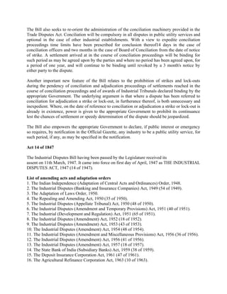 The Bill also seeks to re-orient the administration of the conciliation machinery provided in the
Trade Disputes Act. Conciliation will be compulsory in all disputes in public utility services and
optional in the case of other industrial establishments. With a view to expedite conciliation
proceedings time limits have been prescribed for conclusion thereof14 days in the case of
conciliation officers and two months in the case of Board of Conciliation from the date of notice
of strike. A settlement arrived at in the course of conciliation proceedings will be binding for
such period as may be agreed upon by the parties and where no period has been agreed upon, for
a period of one year, and will continue to be binding until revoked by a 3 month's notice by
either party to the dispute.
Another important new feature of the Bill relates to the prohibition of strikes and lock-outs
during the pendency of conciliation and adjudication proceedings of settlements reached in the
course of conciliation proceedings and of awards of Industrial Tribunals declared binding by the
appropriate Government. The underlying argument is that where a dispute has been referred to
conciliation for adjudication a strike or lock-out, in furtherance thereof, is both unnecessary and
inexpedient. Where, on the date of reference to conciliation or adjudication a strike or lock-out is
already in existence, power is given to the appropriate Government to prohibit its continuance
lest the chances of settlement or speedy determination of the dispute should be jeopardized.
The Bill also empowers the appropriate Government to declare, if public interest or emergency
so requires, by notification in the Official Gazette, any industry to be a public utility service, for
such period, if any, as may be specified in the notification.
Act 14 of 1847
The Industrial Disputes Bill having been passed by the Legislature received its
assent on 11th March, 1947. It came into force on first day of April, 1947 as THE INDUSTRIAL
DISPUTES ACT, 1947 (14 of 1947).
List of amending acts and adaptation orders
1. The Indian Independence (Adaptation of Central Acts and Ordinances) Order, 1948.
2. The Industrial Disputes (Banking and Insurance Companies) Act, 1949 (54 of 1949).
3. The Adaptation of Laws Order, 1950.
4. The Repealing and Amending Act, 1950 (35 of 1950).
5. The Industrial Disputes (Appellate Tribunal) Act, 1950 (48 of 1950).
6. The Industrial Disputes (Amendment and Temporary Provisions) Act, 1951 (40 of 1951).
7. The Industrial (Development and Regulation) Act, 1951 (65 of 1951).
8. The Industrial Disputes (Amendment) Act, 1952 (18 of 1952).
9. The Industrial Disputes (Amendment) Act, 1953 (43 of 1953).
10. The Industrial Disputes (Amendment) Act, 1954 (48 of 1954).
11. The Industrial Disputes (Amendment and Miscellaneous Provisions) Act, 1956 (36 of 1956).
12. The Industrial Disputes (Amendment) Act, 1956 (41 of 1956).
13. The Industrial Disputes (Amendment) Act, 1957 (18 of 1957).
14. The State Bank of India (Subsidiary Banks) Act, 1959 (38 of 1959).
15. The Deposit Insurance Corporation Act, 1961 (47 of 1961).
16. The Agricultural Refinance Corporation Act, 1963 (10 of 1963).
 