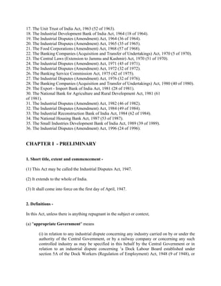 17. The Unit Trust of India Act, 1963 (52 of 1963).
18. The Industrial Development Bank of India Act, 1964 (18 of 1964).
19. The Industrial Disputes (Amendment) Act, 1964 (36 of 1964).
20. The Industrial Disputes (Amendment) Act, 1965 (35 of 1965).
21. The Food Corporations (Amendment) Act, 1968 (57 of 1968).
22. The Banking Companies (Acquisition and Transfer of Undertakings) Act, 1970 (5 of 1970).
23. The Central Laws (Extension to Jammu and Kashmir) Act, 1970 (51 of 1970).
24. The Industrial Disputes (Amendment) Act, 1971 (45 of 1971).
25. The Industrial Disputes (Amendment) Act, 1972 (32 of 1972).
26. The Banking Service Commission Act, 1975 (42 of 1975).
27. The Industrial Disputes (Amendment) Act, 1976 (32 of 1976).
28. The Banking Companies (Acquisition and Transfer of Undertakings) Act, 1980 (40 of 1980).
29. The Export - Import Bank of India Act, 1981 (28 of 1981).
30. The National Bank for Agriculture and Rural Development Act, 1981 (61
of 1981).
31. The Industrial Disputes (Amendment) Act, 1982 (46 of 1982).
32. The Industrial Disputes (Amendment) Act, 1984 (49 of 1984).
33. The Industrial Reconstruction Bank of India Act, 1984 (62 of 1984).
34. The National Housing Bank Act, 1987 (53 of 1987).
35. The Small Industries Development Bank of India Act, 1989 (39 of 1989).
36. The Industrial Disputes (Amendment) Act, 1996 (24 of 1996).
CHAPTER I - PRELIMINARY
1. Short title, extent and commencement -
(1) This Act may be called the Industrial Disputes Act, 1947.
(2) It extends to the whole of India.
(3) It shall come into force on the first day of April, 1947.
2. Definitions -
In this Act, unless there is anything repugnant in the subject or context,
(a) "appropriate Government" means
(i) in relation to any industrial dispute concerning any industry carried on by or under the
authority of the Central Government, or by a railway company or concerning any such
controlled industry as may be specified in this behalf by the Central Government or in
relation to an industrial dispute concerning 1
a Dock Labour Board established under
section 5A of the Dock Workers (Regulation of Employment) Act, 1948 (9 of 1948), or
 