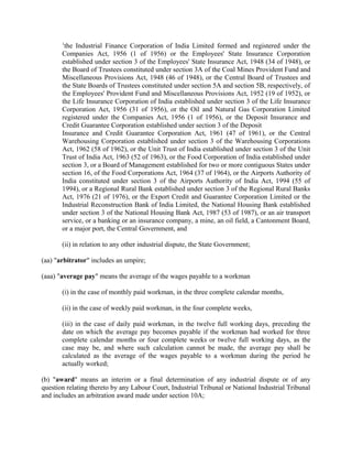 1
the Industrial Finance Corporation of India Limited formed and registered under the
Companies Act, 1956 (1 of 1956) or the Employees' State Insurance Corporation
established under section 3 of the Employees' State Insurance Act, 1948 (34 of 1948), or
the Board of Trustees constituted under section 3A of the Coal Mines Provident Fund and
Miscellaneous Provisions Act, 1948 (46 of 1948), or the Central Board of Trustees and
the State Boards of Trustees constituted under section 5A and section 5B, respectively, of
the Employees' Provident Fund and Miscellaneous Provisions Act, 1952 (19 of 1952), or
the Life Insurance Corporation of India established under section 3 of the Life Insurance
Corporation Act, 1956 (31 of 1956), or the Oil and Natural Gas Corporation Limited
registered under the Companies Act, 1956 (1 of 1956), or the Deposit Insurance and
Credit Guarantee Corporation established under section 3 of the Deposit
Insurance and Credit Guarantee Corporation Act, 1961 (47 of 1961), or the Central
Warehousing Corporation established under section 3 of the Warehousing Corporations
Act, 1962 (58 of 1962), or the Unit Trust of India established under section 3 of the Unit
Trust of India Act, 1963 (52 of 1963), or the Food Corporation of India established under
section 3, or a Board of Management established for two or more contiguous States under
section 16, of the Food Corporations Act, 1964 (37 of 1964), or the Airports Authority of
India constituted under section 3 of the Airports Authority of India Act, 1994 (55 of
1994), or a Regional Rural Bank established under section 3 of the Regional Rural Banks
Act, 1976 (21 of 1976), or the Export Credit and Guarantee Corporation Limited or the
Industrial Reconstruction Bank of India Limited, the National Housing Bank established
under section 3 of the National Housing Bank Act, 1987 (53 of 1987), or an air transport
service, or a banking or an insurance company, a mine, an oil field, a Cantonment Board,
or a major port, the Central Government, and
(ii) in relation to any other industrial dispute, the State Government;
(aa) "arbitrator" includes an umpire;
(aaa) "average pay" means the average of the wages payable to a workman
(i) in the case of monthly paid workman, in the three complete calendar months,
(ii) in the case of weekly paid workman, in the four complete weeks,
(iii) in the case of daily paid workman, in the twelve full working days, preceding the
date on which the average pay becomes payable if the workman had worked for three
complete calendar months or four complete weeks or twelve full working days, as the
case may be, and where such calculation cannot be made, the average pay shall be
calculated as the average of the wages payable to a workman during the period he
actually worked;
(b) "award" means an interim or a final determination of any industrial dispute or of any
question relating thereto by any Labour Court, Industrial Tribunal or National Industrial Tribunal
and includes an arbitration award made under section 10A;
 