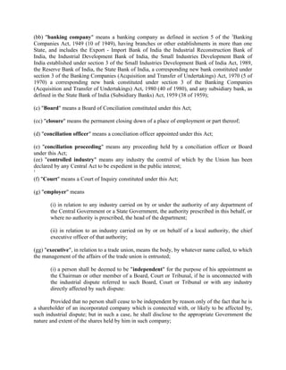 (bb) "banking company" means a banking company as defined in section 5 of the 3
Banking
Companies Act, 1949 (10 of 1949), having branches or other establishments in more than one
State, and includes the Export - Import Bank of India the Industrial Reconstruction Bank of
India, the Industrial Development Bank of India, the Small Industries Development Bank of
India established under section 3 of the Small Industries Development Bank of India Act, 1989,
the Reserve Bank of India, the State Bank of India, a corresponding new bank constituted under
section 3 of the Banking Companies (Acquisition and Transfer of Undertakings) Act, 1970 (5 of
1970) a corresponding new bank constituted under section 3 of the Banking Companies
(Acquisition and Transfer of Undertakings) Act, 1980 (40 of 1980), and any subsidiary bank, as
defined in the State Bank of India (Subsidiary Banks) Act, 1959 (38 of 1959);
(c) "Board" means a Board of Conciliation constituted under this Act;
(cc) "closure" means the permanent closing down of a place of employment or part thereof;
(d) "conciliation officer" means a conciliation officer appointed under this Act;
(e) "conciliation proceeding" means any proceeding held by a conciliation officer or Board
under this Act;
(ee) "controlled industry" means any industry the control of which by the Union has been
declared by any Central Act to be expedient in the public interest;
1
(f) "Court" means a Court of Inquiry constituted under this Act;
(g) "employer" means
(i) in relation to any industry carried on by or under the authority of any department of
the Central Government or a State Government, the authority prescribed in this behalf, or
where no authority is prescribed, the head of the department;
(ii) in relation to an industry carried on by or on behalf of a local authority, the chief
executive officer of that authority;
(gg) "executive", in relation to a trade union, means the body, by whatever name called, to which
the management of the affairs of the trade union is entrusted;
(i) a person shall be deemed to be "independent" for the purpose of his appointment as
the Chairman or other member of a Board, Court or Tribunal, if he is unconnected with
the industrial dispute referred to such Board, Court or Tribunal or with any industry
directly affected by such dispute:
Provided that no person shall cease to be independent by reason only of the fact that he is
a shareholder of an incorporated company which is connected with, or likely to be affected by,
such industrial dispute; but in such a case, he shall disclose to the appropriate Government the
nature and extent of the shares held by him in such company;
 
