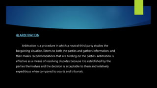 4) ARBITRATION
Arbitration is a procedure in which a neutral third party studies the
bargaining situation, listens to both the parties and gathers information, and
then makes recommendations that are binding on the parties. Arbitration is
effective as a means of resolving disputes because it is established by the
parties themselves and the decision is acceptable to them and relatively
expeditious when compared to courts and tribunals.
 