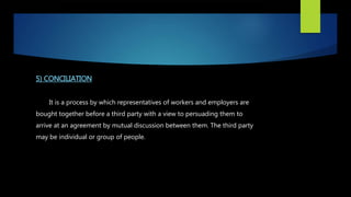 5) CONCILIATION
It is a process by which representatives of workers and employers are
bought together before a third party with a view to persuading them to
arrive at an agreement by mutual discussion between them. The third party
may be individual or group of people.
 