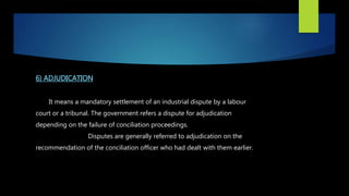 6) ADJUDICATION
It means a mandatory settlement of an industrial dispute by a labour
court or a tribunal. The government refers a dispute for adjudication
depending on the failure of conciliation proceedings.
Disputes are generally referred to adjudication on the
recommendation of the conciliation officer who had dealt with them earlier.
 