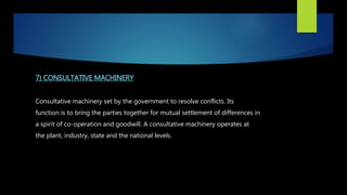 7) CONSULTATIVE MACHINERY
Consultative machinery set by the government to resolve conflicts. Its
function is to bring the parties together for mutual settlement of differences in
a spirit of co-operation and goodwill. A consultative machinery operates at
the plant, industry, state and the national levels.
 
